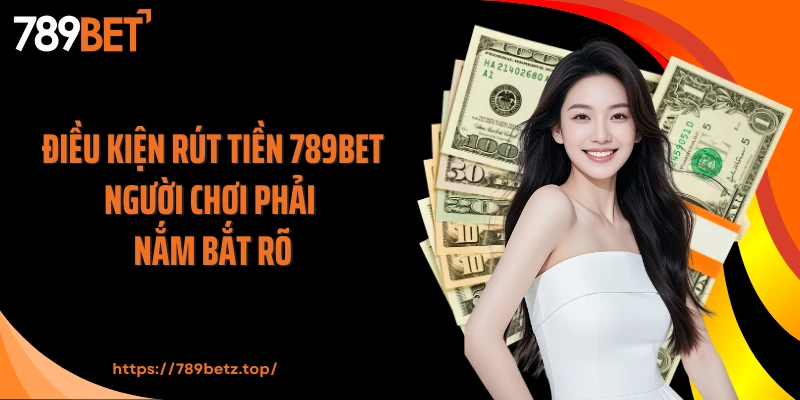 Điều kiện rút tiền 789BET người chơi phải nắm bắt rõ