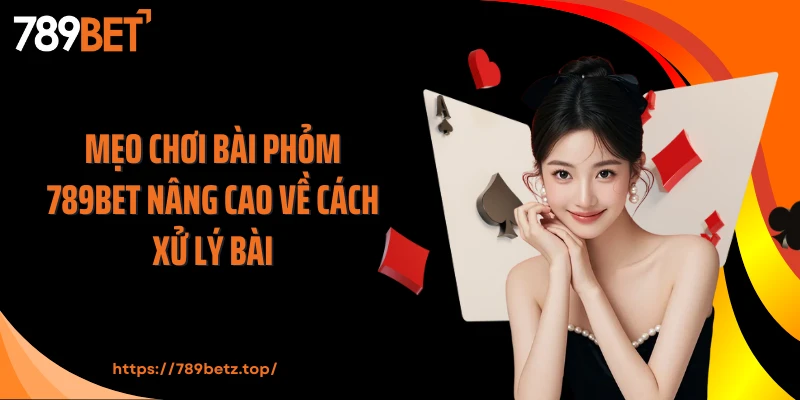 Mẹo chơi bài Phỏm 789BET nâng cao về cách xử lý bài